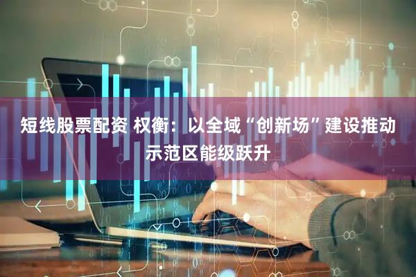 短线股票配资 权衡：以全域“创新场”建设推动示范区能级跃升