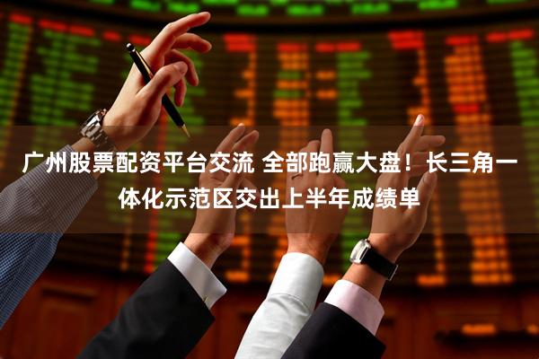 广州股票配资平台交流 全部跑赢大盘!长三角一体化示范区交出上半年成绩单