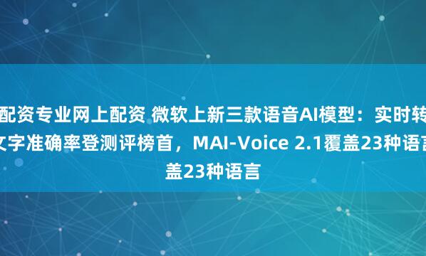 配资专业网上配资 微软上新三款语音AI模型：实时转文字准确率登测评榜首，MAI-Voice 2.1覆盖23种语言